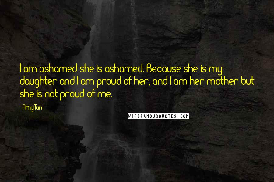 Amy Tan Quotes: I am ashamed she is ashamed. Because she is my daughter and I am proud of her, and I am her mother but she is not proud of me.