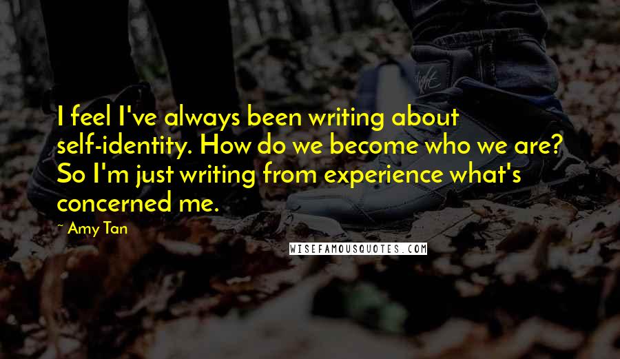 Amy Tan Quotes: I feel I've always been writing about self-identity. How do we become who we are? So I'm just writing from experience what's concerned me.
