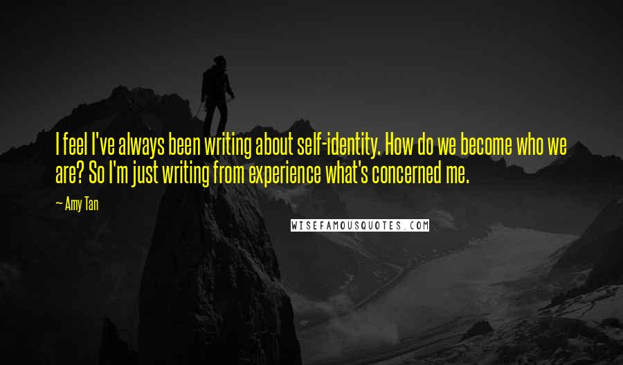Amy Tan Quotes: I feel I've always been writing about self-identity. How do we become who we are? So I'm just writing from experience what's concerned me.