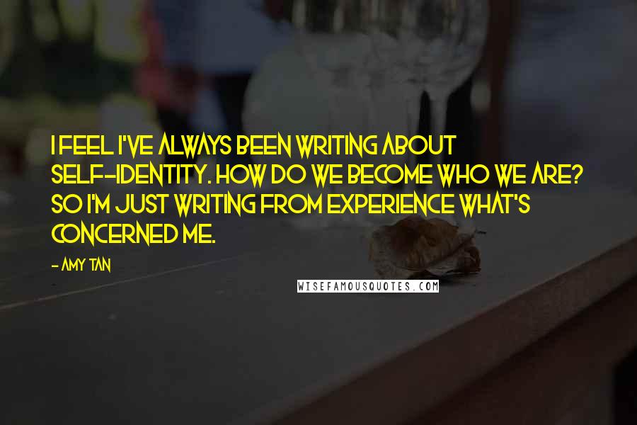 Amy Tan Quotes: I feel I've always been writing about self-identity. How do we become who we are? So I'm just writing from experience what's concerned me.