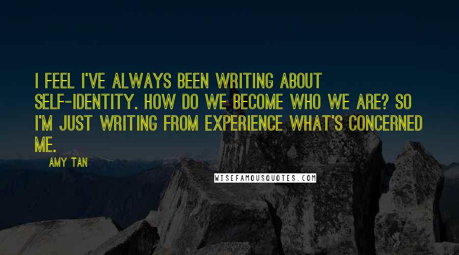 Amy Tan Quotes: I feel I've always been writing about self-identity. How do we become who we are? So I'm just writing from experience what's concerned me.