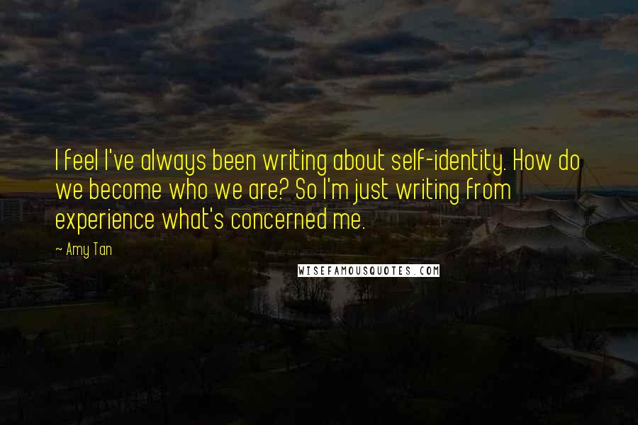 Amy Tan Quotes: I feel I've always been writing about self-identity. How do we become who we are? So I'm just writing from experience what's concerned me.