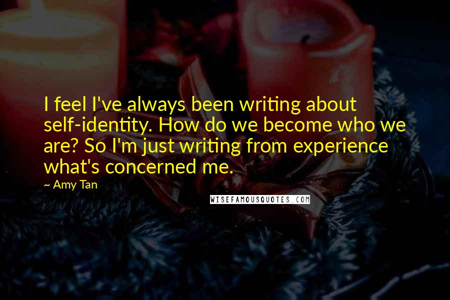 Amy Tan Quotes: I feel I've always been writing about self-identity. How do we become who we are? So I'm just writing from experience what's concerned me.