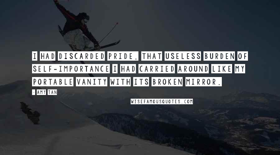 Amy Tan Quotes: I had discarded pride, that useless burden of self-importance I had carried around like my portable vanity with its broken mirror.