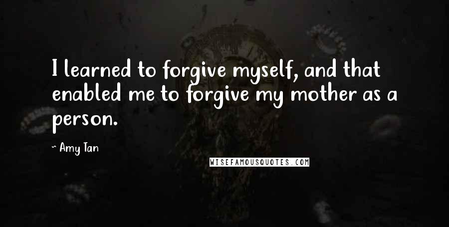 Amy Tan Quotes: I learned to forgive myself, and that enabled me to forgive my mother as a person.