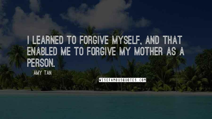 Amy Tan Quotes: I learned to forgive myself, and that enabled me to forgive my mother as a person.