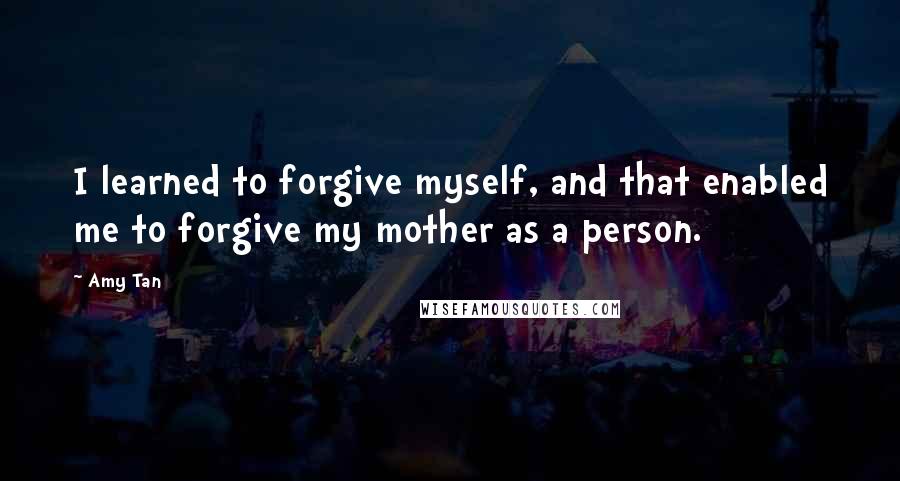 Amy Tan Quotes: I learned to forgive myself, and that enabled me to forgive my mother as a person.