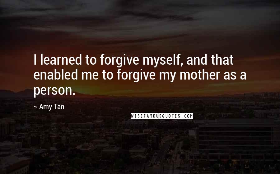 Amy Tan Quotes: I learned to forgive myself, and that enabled me to forgive my mother as a person.