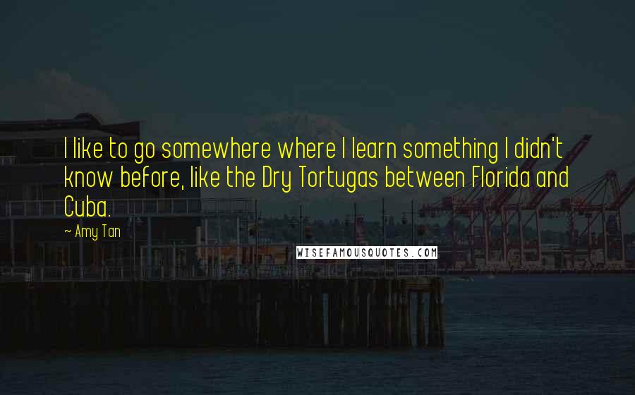 Amy Tan Quotes: I like to go somewhere where I learn something I didn't know before, like the Dry Tortugas between Florida and Cuba.