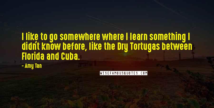 Amy Tan Quotes: I like to go somewhere where I learn something I didn't know before, like the Dry Tortugas between Florida and Cuba.