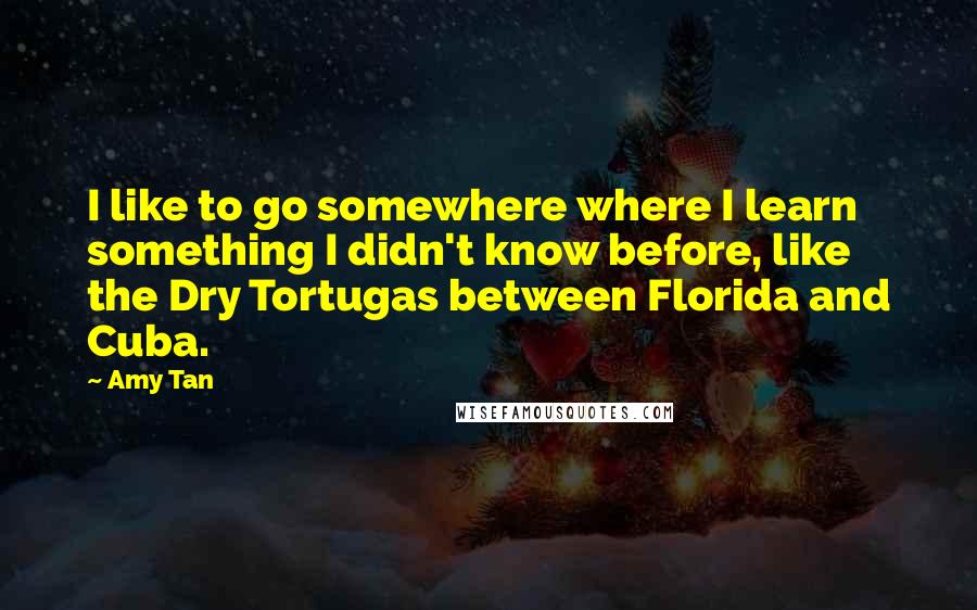 Amy Tan Quotes: I like to go somewhere where I learn something I didn't know before, like the Dry Tortugas between Florida and Cuba.