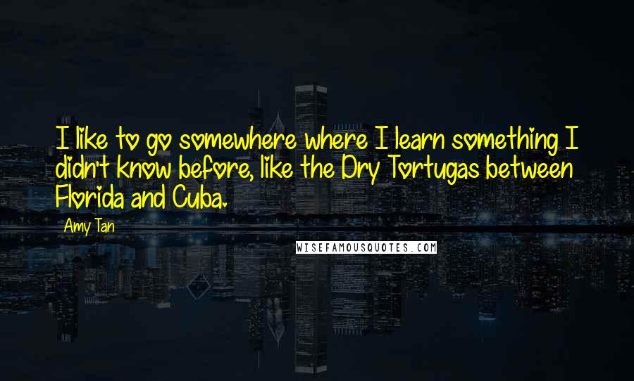 Amy Tan Quotes: I like to go somewhere where I learn something I didn't know before, like the Dry Tortugas between Florida and Cuba.