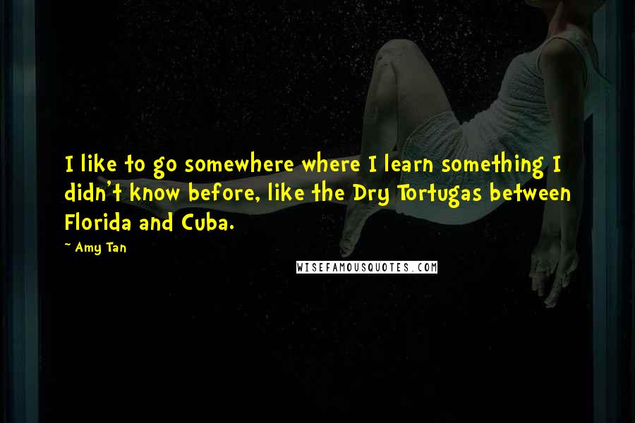 Amy Tan Quotes: I like to go somewhere where I learn something I didn't know before, like the Dry Tortugas between Florida and Cuba.