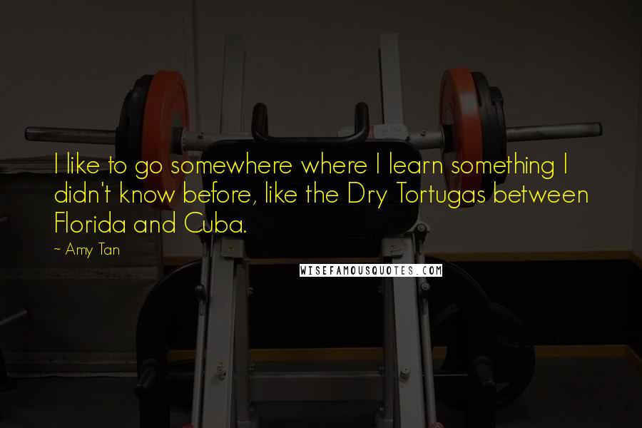 Amy Tan Quotes: I like to go somewhere where I learn something I didn't know before, like the Dry Tortugas between Florida and Cuba.