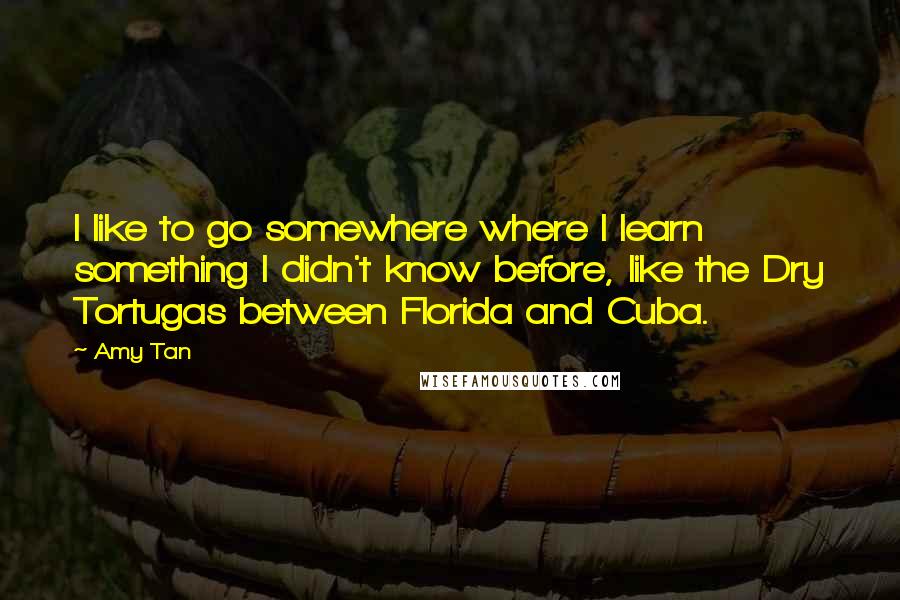 Amy Tan Quotes: I like to go somewhere where I learn something I didn't know before, like the Dry Tortugas between Florida and Cuba.