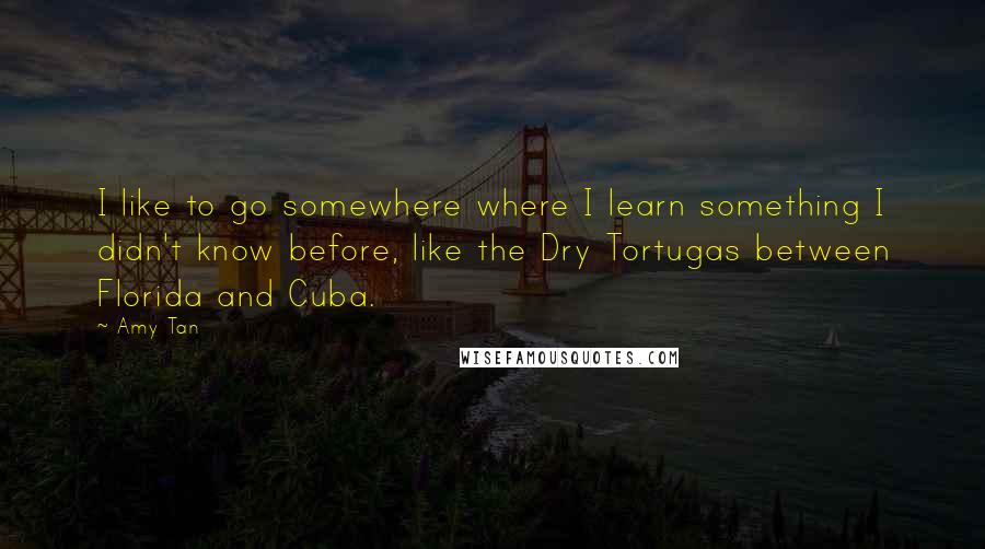 Amy Tan Quotes: I like to go somewhere where I learn something I didn't know before, like the Dry Tortugas between Florida and Cuba.