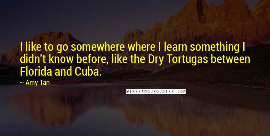 Amy Tan Quotes: I like to go somewhere where I learn something I didn't know before, like the Dry Tortugas between Florida and Cuba.