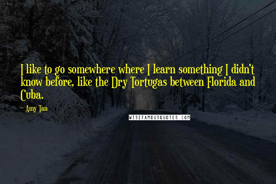 Amy Tan Quotes: I like to go somewhere where I learn something I didn't know before, like the Dry Tortugas between Florida and Cuba.