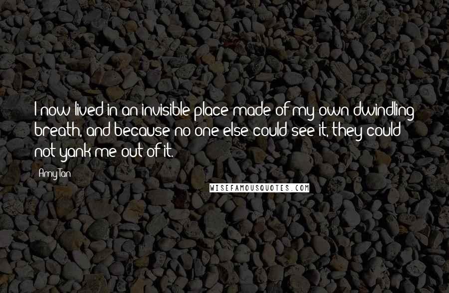 Amy Tan Quotes: I now lived in an invisible place made of my own dwindling breath, and because no one else could see it, they could not yank me out of it.