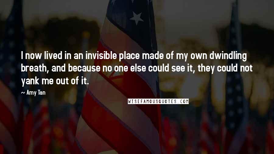 Amy Tan Quotes: I now lived in an invisible place made of my own dwindling breath, and because no one else could see it, they could not yank me out of it.