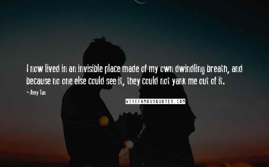 Amy Tan Quotes: I now lived in an invisible place made of my own dwindling breath, and because no one else could see it, they could not yank me out of it.