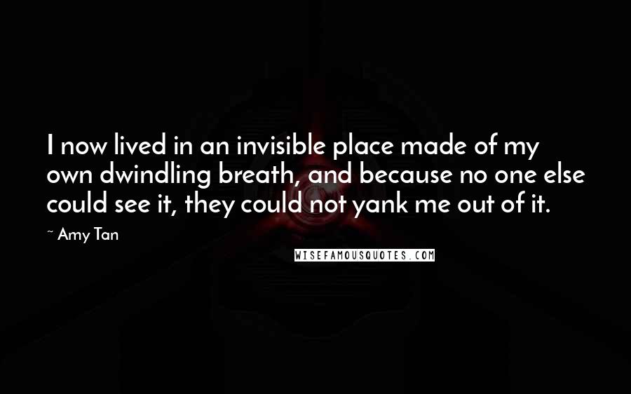 Amy Tan Quotes: I now lived in an invisible place made of my own dwindling breath, and because no one else could see it, they could not yank me out of it.