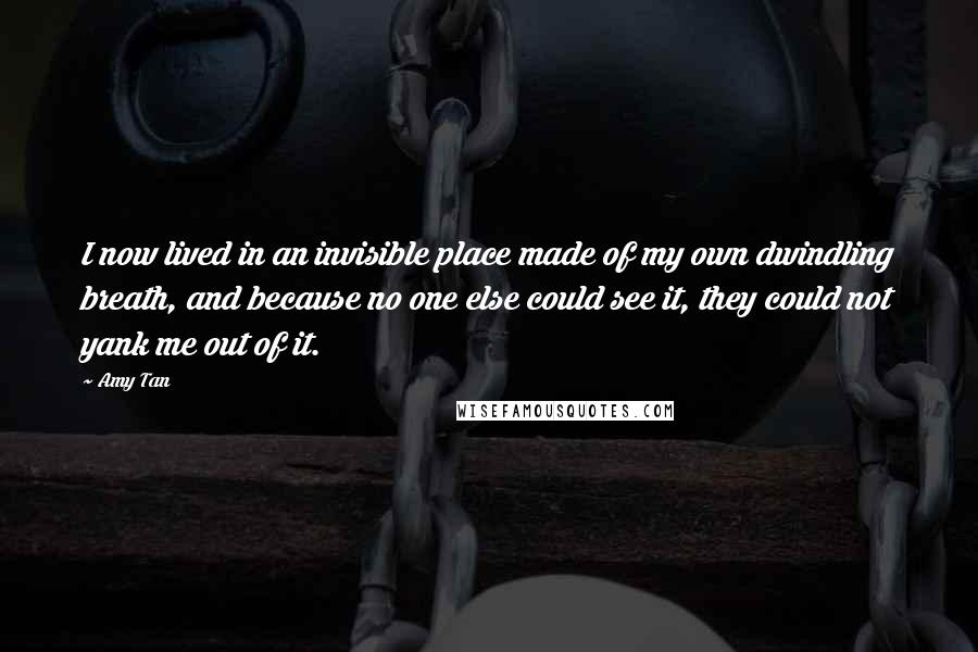 Amy Tan Quotes: I now lived in an invisible place made of my own dwindling breath, and because no one else could see it, they could not yank me out of it.