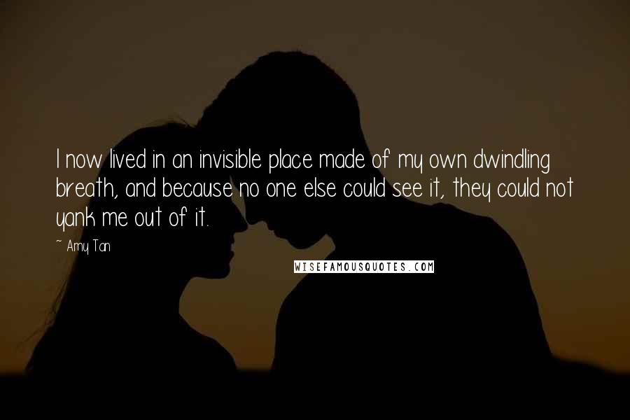 Amy Tan Quotes: I now lived in an invisible place made of my own dwindling breath, and because no one else could see it, they could not yank me out of it.