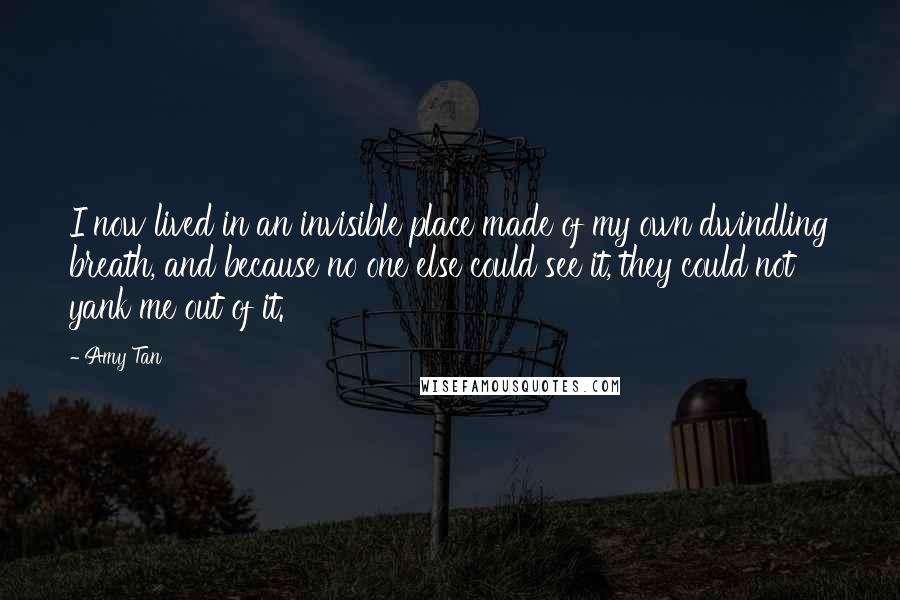 Amy Tan Quotes: I now lived in an invisible place made of my own dwindling breath, and because no one else could see it, they could not yank me out of it.