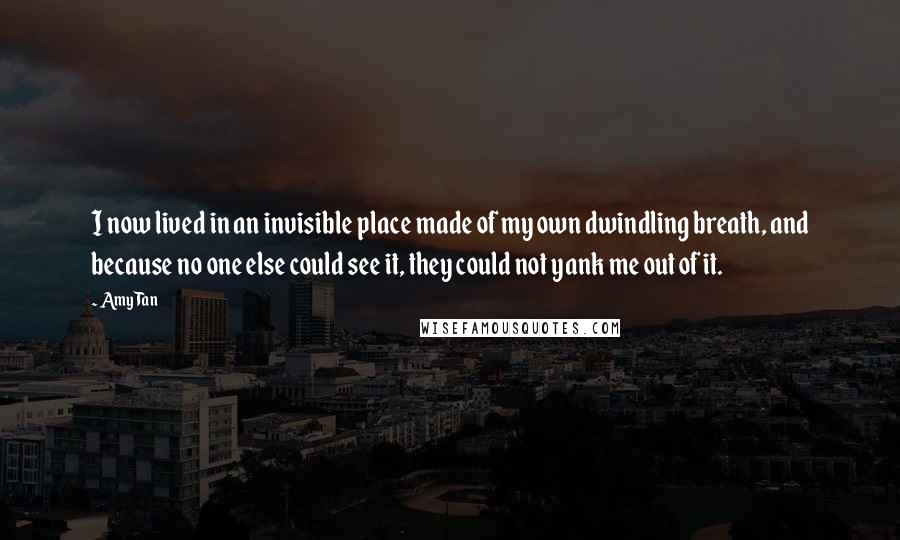 Amy Tan Quotes: I now lived in an invisible place made of my own dwindling breath, and because no one else could see it, they could not yank me out of it.