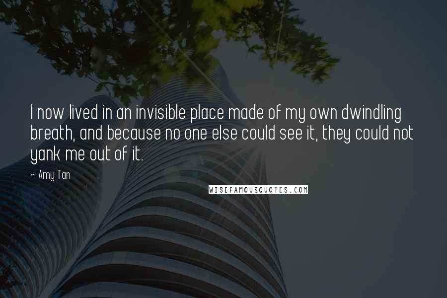 Amy Tan Quotes: I now lived in an invisible place made of my own dwindling breath, and because no one else could see it, they could not yank me out of it.