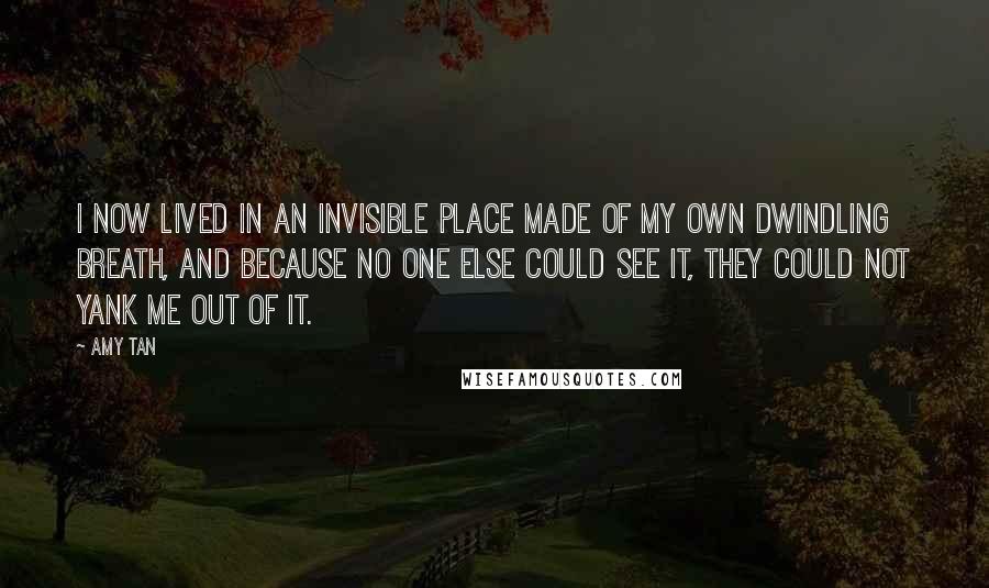 Amy Tan Quotes: I now lived in an invisible place made of my own dwindling breath, and because no one else could see it, they could not yank me out of it.