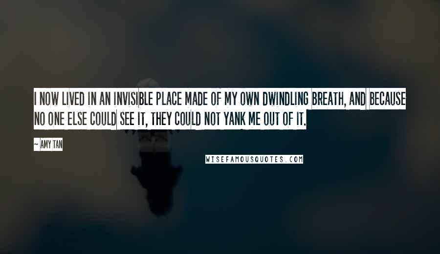 Amy Tan Quotes: I now lived in an invisible place made of my own dwindling breath, and because no one else could see it, they could not yank me out of it.