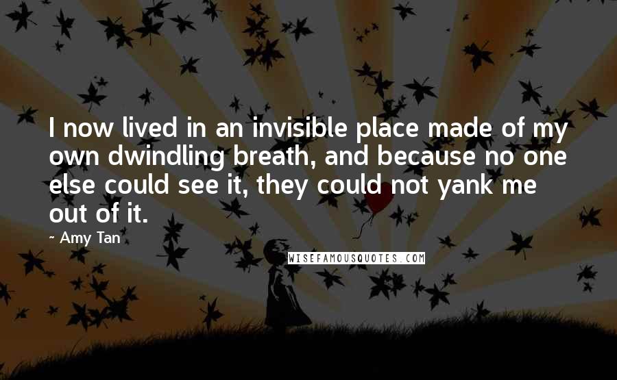 Amy Tan Quotes: I now lived in an invisible place made of my own dwindling breath, and because no one else could see it, they could not yank me out of it.