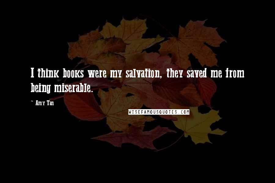 Amy Tan Quotes: I think books were my salvation, they saved me from being miserable.