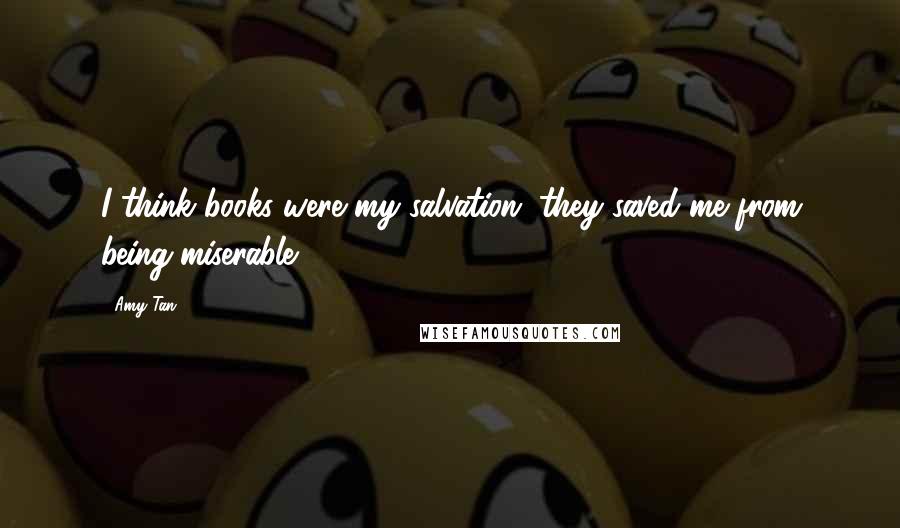 Amy Tan Quotes: I think books were my salvation, they saved me from being miserable.
