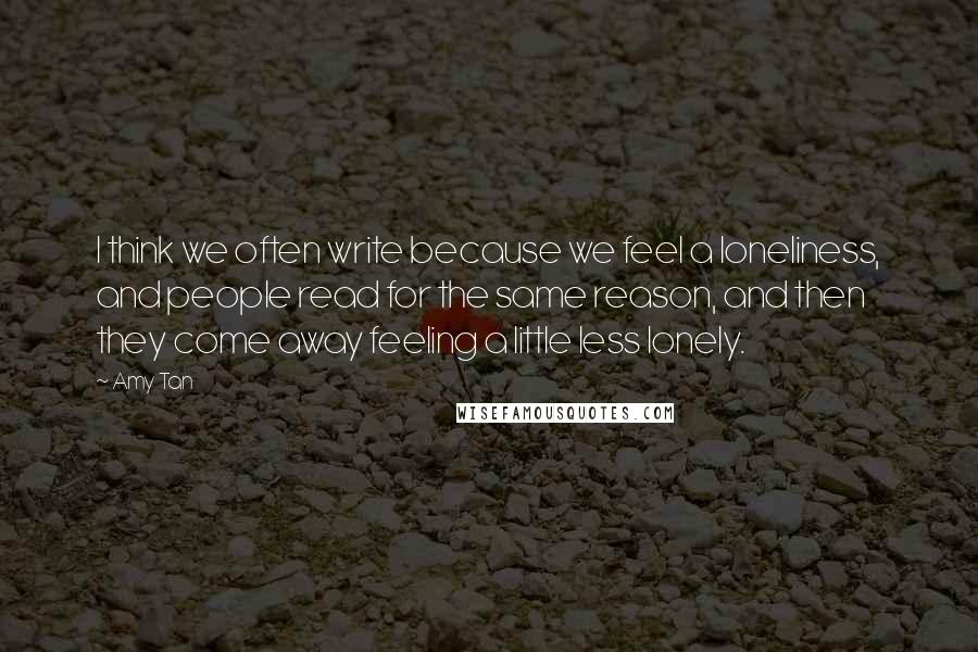 Amy Tan Quotes: I think we often write because we feel a loneliness, and people read for the same reason, and then they come away feeling a little less lonely.