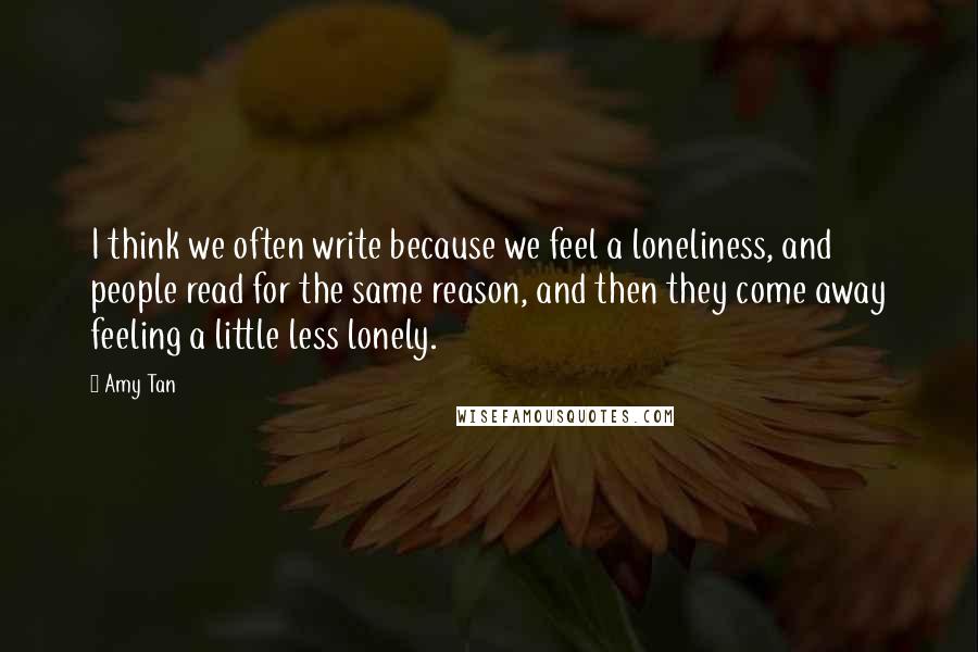 Amy Tan Quotes: I think we often write because we feel a loneliness, and people read for the same reason, and then they come away feeling a little less lonely.