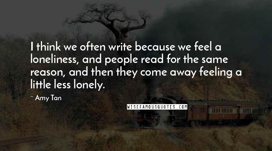 Amy Tan Quotes: I think we often write because we feel a loneliness, and people read for the same reason, and then they come away feeling a little less lonely.
