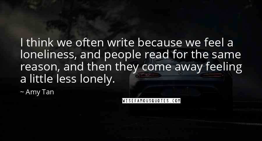 Amy Tan Quotes: I think we often write because we feel a loneliness, and people read for the same reason, and then they come away feeling a little less lonely.