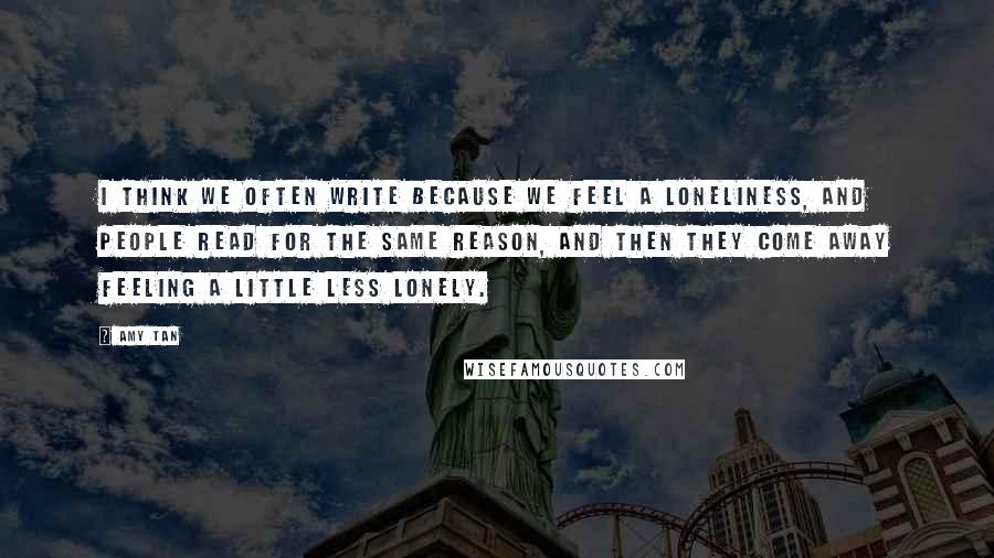 Amy Tan Quotes: I think we often write because we feel a loneliness, and people read for the same reason, and then they come away feeling a little less lonely.