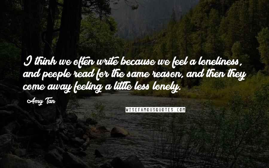 Amy Tan Quotes: I think we often write because we feel a loneliness, and people read for the same reason, and then they come away feeling a little less lonely.