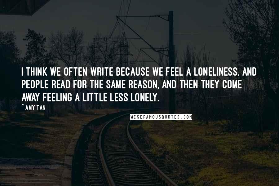 Amy Tan Quotes: I think we often write because we feel a loneliness, and people read for the same reason, and then they come away feeling a little less lonely.