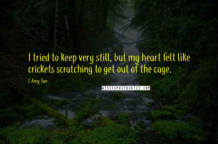 Amy Tan Quotes: I tried to keep very still, but my heart felt like crickets scratching to get out of the cage.