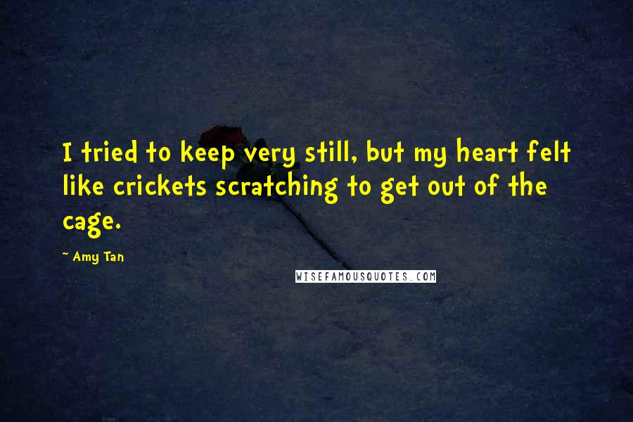 Amy Tan Quotes: I tried to keep very still, but my heart felt like crickets scratching to get out of the cage.