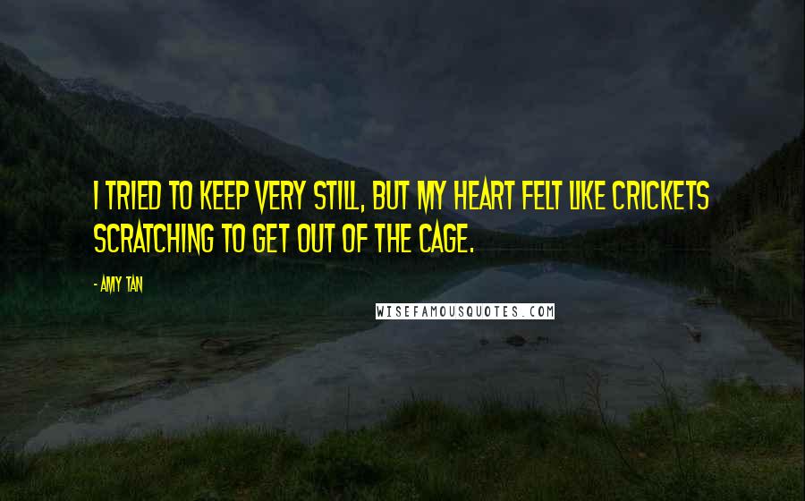 Amy Tan Quotes: I tried to keep very still, but my heart felt like crickets scratching to get out of the cage.