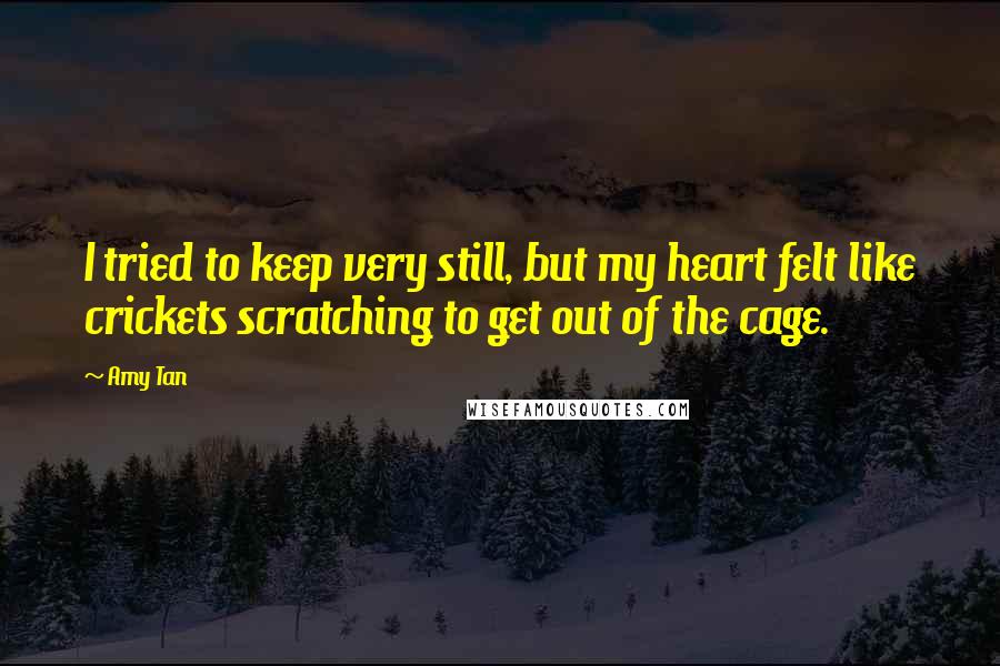 Amy Tan Quotes: I tried to keep very still, but my heart felt like crickets scratching to get out of the cage.