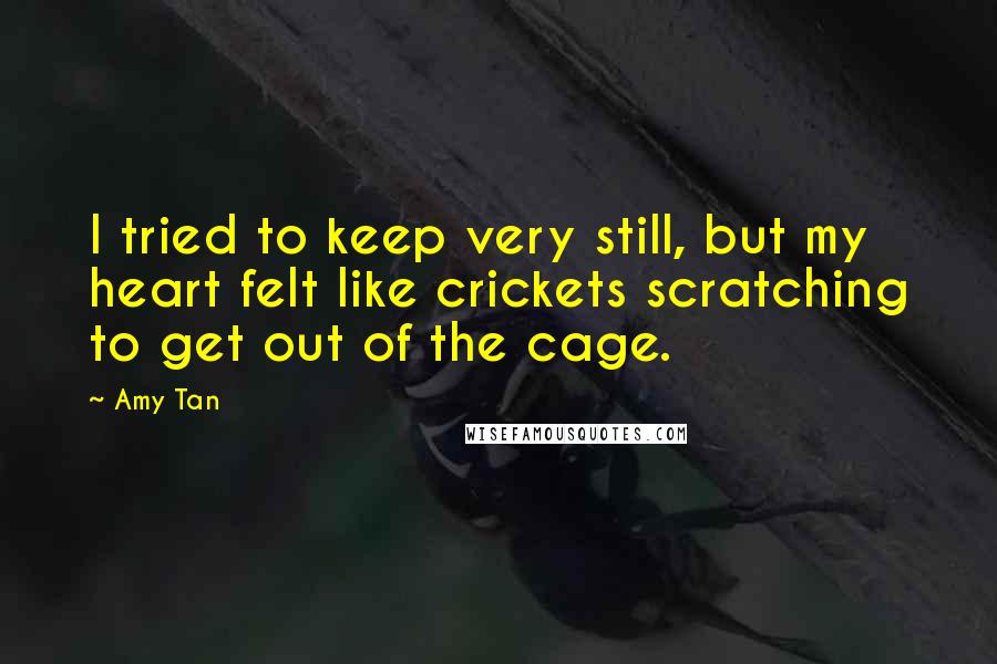 Amy Tan Quotes: I tried to keep very still, but my heart felt like crickets scratching to get out of the cage.