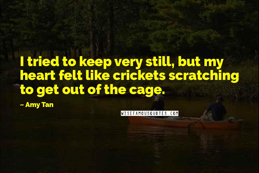 Amy Tan Quotes: I tried to keep very still, but my heart felt like crickets scratching to get out of the cage.