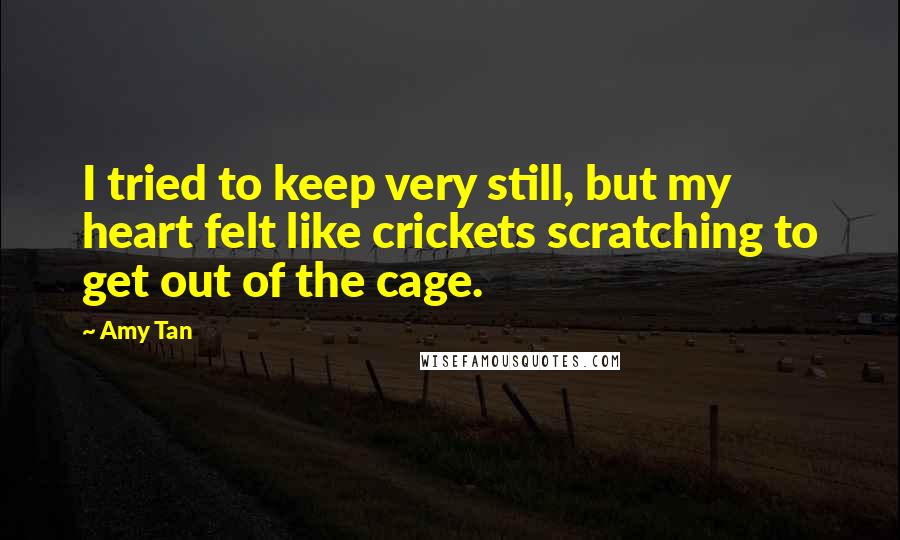 Amy Tan Quotes: I tried to keep very still, but my heart felt like crickets scratching to get out of the cage.